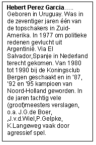Rechthoekige toelichting: Hebert Perez Garcia…..Geboren in Uruguay. Was in de zeventiger jaren één van de topschakers in Zuid-Amerika. In 1977 om politieke redenen gevlucht uit Argentinië. Via El Salvador,Spanje in Nederland terecht gekomen. Van 1980 tot 1990 bij de Koningsclub Bergen geschaakt en in ’87, ’92 en ‘95 kampioen van Noord-Holland geworden. In de jaren tachtig vele (groot)meesters verslagen, o.a. J.G.de Boer, ,J.v.d.Wiel,P.Gelpke, K.Langeweg vaak door agressief spel.
